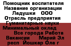 Помощник воспитателя › Название организации ­ Ладушки , ООО › Отрасль предприятия ­ Гуманитарные науки › Минимальный оклад ­ 25 000 - Все города Работа » Вакансии   . Марий Эл респ.,Йошкар-Ола г.